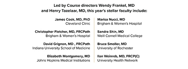 Led by Course directors Wendy Frankel, MD and Henry Tazelaar, MD, this year’s stellar faculty include: James Cook, MD, PhD Cleveland Clinic Christopher Fletcher, MD, FRCPath Brigham & Women’s Hospital David Grignon, MD , FRCPath Indiana University School of Medicine Elizabeth Montgomery, MD Johns Hopkins Medical Institutions Marisa Nucci, MD Brigham & Women’s Hospital Sandra Shin, MD Weill Cornell Medical College Bruce Smoller, MD University of Arkansas Ilan Weinreb, MD, FRCP(C) University Health Network