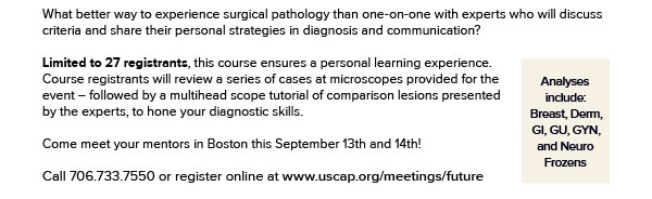 What better way to experience surgical pathology than one-on-one with experts who will discuss criteria and share their personal strategies in diagnosis and communication? Limited to 27 registrants, this course ensures a personal learning experience. Course registrants will review a series of cases at microscopes provided for the event – followed by a multihead scope tutorial of comparison lesions presented by the experts, to hone your diagnostic skills. Come meet your mentors in Boston this September 13th and 14th! Analyses include: Breast, DP, GI, GU, GYN subspecialties, and NP frozens.
