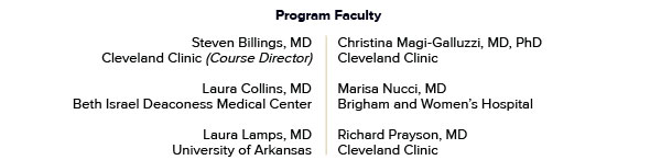 Program Faculty Steven Billings, MD - Cleveland Clinic (Course Director) Laura Collins, MD - Beth Israel Deaconess Medical Center Laura Lamps, MD - University of Arkansas Christina Magi-Galluzzi, MD, PhD - Cleveland Clinic Marisa Nucci, MD - Brigham and Women’s Hospital Richard Prayson, MD - Cleveland Clinic